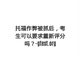 托福作弊被抓后，考生可以要求重新评分吗？-gtest.oth